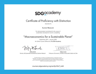 Certificate of Proficiency with Distinction
For demonstrated commitment to the cause of
sustainable development and for completing
Awarded To
The SDG Academy is an initiative of The SDSN Association, an independent non-profit
organization. This certificate is an acknowledgement that the student completed an online course
but does not constitute a contribution towards credits of any academic program or institution,
unless so separately acknowledged by that academic program or institution. The SDG Academy or
SDSN are not accredited educational institutions.
“Macroeconomics for a Sustainable Planet”
Jeffrey Sachs
Director, UN Sustainable Development Solutions Network
An Online Course Offered by The SDG Academy
September 2017 – January 2018
Felipe Larraín
Professor of Economics, Pontificia Universidad Católica de Chile
courses.sdgacademy.org/verify/rOe7_bn8
Kumar Mukund
 