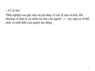 - Về xã hội:
Thất nghiệp cao gây nên sự gia tăng về các tệ nạn xã hội, tổn
thương về tâm lý và niềm tin cho con người → suy sụp cả về thể
chất và tinh thần của người lao động
15
 