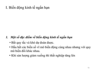I. Biến động kinh tế ngắn hạn
1. Một số đặc điểm về biến động kinh tế ngắn hạn
• Bất quy tắc và khó dự đoán được.
• Hầu hết các biến số vĩ mô biến động cùng nhau nhưng với quy
mô biến đổi khác nhau.
• Khi sản lượng giảm xuống thì thất nghiệp tăng lên
18
 