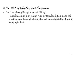 2. Giải thích sự biến động kinh tế ngắn hạn
• Sự khác nhau giữa ngắn hạn và dài hạn
- Hầu hết các nhà kinh tế cho rằng Lý thuyết cổ điển mô tả thế
giới trong dài hạn chứ không phải mô tả các hoạt động kinh tế
trong ngắn hạn
19
 