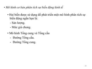 • Mô hình cơ bản phân tích sự biến động kinh tế
• Hai biến được sử dụng để phát triển một mô hình phân tích sự
biến động ngắn hạn là:
- Sản lượng.
- Mức giá chung.
• Mô hình Tổng cung và Tổng cầu
- Đường Tổng cầu.
- Đường Tổng cung.
20
 