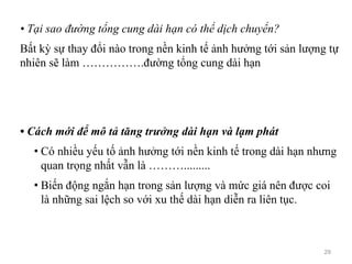 • Tại sao đường tổng cung dài hạn có thể dịch chuyển?
Bất kỳ sự thay đổi nào trong nền kinh tế ảnh hưởng tới sản lượng tự
nhiên sẽ làm …………….đường tổng cung dài hạn
• Cách mới để mô tả tăng trưởng dài hạn và lạm phát
• Có nhiều yếu tố ảnh hưởng tới nền kinh tế trong dài hạn nhưng
quan trọng nhất vẫn là ……….........
• Biến động ngắn hạn trong sản lượng và mức giá nên được coi
là những sai lệch so với xu thế dài hạn diễn ra liên tục.
29
 