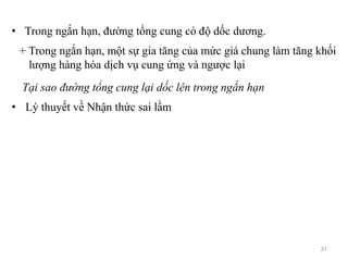 • Trong ngắn hạn, đường tổng cung có độ dốc dương.
+ Trong ngắn hạn, một sự gia tăng của mức giá chung làm tăng khối
lượng hàng hóa dịch vụ cung ứng và ngược lại
Tại sao đường tổng cung lại dốc lên trong ngắn hạn
• Lý thuyết về Nhận thức sai lầm
31
 