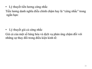• Lý thuyết tiền lương cứng nhắc
Tiền lương danh nghĩa điều chỉnh chậm hay là “cứng nhắc” trong
ngắn hạn:
• Lý thuyết giá cả cứng nhắc
Giá cả của một số hàng hóa và dịch vụ phản ứng chậm đối với
những sự thay đổi trong điều kiện kinh tế:
33
 