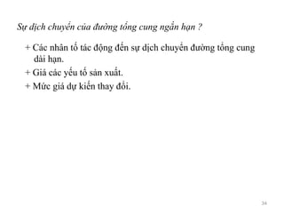 Sự dịch chuyển của đường tổng cung ngắn hạn ?
+ Các nhân tố tác động đến sự dịch chuyển đường tổng cung
dài hạn.
+ Giá các yếu tố sản xuất.
+ Mức giá dự kiến thay đổi.
34
 