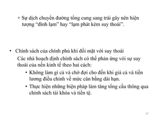 + Sự dịch chuyển đường tổng cung sang trái gây nên hiện
tượng “đình lạm” hay “lạm phát kèm suy thoái”.
• Chính sách của chính phủ khi đối mặt với suy thoái
Các nhà hoạch định chính sách có thể phản ứng vói sự suy
thoái của nền kinh tế theo hai cách:
• Không làm gì cả và chờ đợi cho đến khi giá cả và tiền
lương điều chỉnh về mức cân bằng dài hạn.
• Thực hiện những biện pháp làm tăng tổng cầu thông qua
chính sách tài khóa và tiền tệ.
37
 