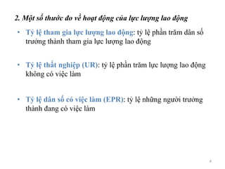 2. Một số thước đo về hoạt động của lực lượng lao động
• Tỷ lệ tham gia lực lượng lao động: tỷ lệ phần trăm dân số
trưởng thành tham gia lực lượng lao động
• Tỷ lệ thất nghiệp (UR): tỷ lệ phần trăm lực lượng lao động
không có việc làm
• Tỷ lệ dân số có việc làm (EPR): tỷ lệ những người trưởng
thành đang có việc làm
4
 