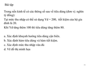 Bài tập
Trong nền kinh tế có các thông số sau về tiêu dùng (đơn vị: nghìn
tỷ đồng):
Tại mức thu nhập có thể sử dụng Yd = 200, tiết kiệm của hộ gia
đình là 20.
Khi Yd tăng thêm 100 thì tiêu dùng tăng thêm 80.
a. Xác định khuynh hướng tiêu dùng cận biên.
b. Xác định hàm tiêu dùng và hàm tiết kiệm.
c. Xác định mức thu nhập vừa đủ
d. Vẽ đồ thị minh họa
45
 