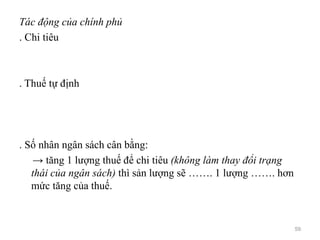 Tác động của chính phủ
. Chi tiêu
. Thuế tự định
. Số nhân ngân sách cân bằng:
→ tăng 1 lượng thuế để chi tiêu (không làm thay đổi trạng
thái của ngân sách) thì sản lượng sẽ ……. 1 lượng ……. hơn
mức tăng của thuế.
59
 