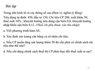 Bài tập
Trong nền kinh tế có các thông số sau (Đơn vị: nghìn tỷ đồng)
Tiêu dùng tự định: 450, đầu tư 150, Chi tiêu CP 200, xuất khẩu 50,
thuế suất 10% , khuynh hướng tiêu dùng cận biên 0,8, khuynh hướng
nhập khẩu cận biên 0,12. (Thuế chỉ phụ thuộc vào thu nhập)
a. Viết phương trình hàm AE.
b. Xác định sản lượng cân bằng và số nhân chi tiêu.
c. Nếu CP muốn tăng sản lượng thêm 50 thì cần phải có chính sách chi
tiêu như thế nào?
d. Nếu chỉ dùng chính sách thuế thì CP phải thay đổi thuế suất ra sao?
60
 
