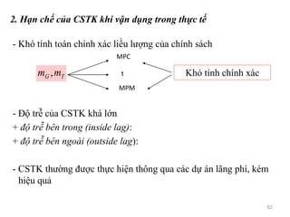 2. Hạn chế của CSTK khi vận dụng trong thực tế
- Khó tính toán chính xác liều lượng của chính sách
- Độ trễ của CSTK khá lớn
+ độ trễ bên trong (inside lag):
+ độ trễ bên ngoài (outside lag):
- CSTK thường được thực hiện thông qua các dự án lãng phí, kém
hiệu quả
TG mm ,
MPC
t
MPM
Khó tính chính xác
62
 