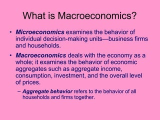 What is Macroeconomics?
• Microeconomics examines the behavior of
individual decision-making units—business firms
and households.
• Macroeconomics deals with the economy as a
whole; it examines the behavior of economic
aggregates such as aggregate income,
consumption, investment, and the overall level
of prices.
– Aggregate behavior refers to the behavior of all
households and firms together.
 