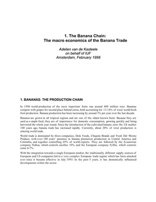 1. The Banana Chain:
                    The macro economics of the Banana Trade

                               Adelien van de Kasteele
                                  on behalf of IUF
                              Amsterdam, February 1998




1. BANANAS: THE PRODUCTION CHAIN

In 1996 world production of the most important fruits was around 400 million tons. Bananas
compete with grapes for second place behind citrus, both accounting for 13-14% of total world fresh
fruit production. Banana production has been increasing by around 3% per year over the last decade.
Bananas are grown in all tropical regions and are one of the oldest known fruits. Because they are
used as a staple food, they are of importance for domestic consumption, growing quickly and being
harvested the whole year round. Since the introduction of the cultivated banana onto the US market
100 years ago, banana trade has increased rapidly. Currently, about 20% of total production is
entering world trade.
World trade is dominated by three companies, Dole Foods, Chiquita Brands and Fresh Del Monte
Produce, with over 100 years’ presence in banana plantation production in Central America and
Colombia, and together controlling 65% of world exports. They are followed by the Ecuatorian
company Noboa, which controls another 10%, and the European company Fyffes, which controls
some 6-7%.
With the integration towards a single European market, the traditionally different supply sources of
European and US companies led to a very complex European trade regime which has been attacked
ever since it became effective in July 1993. In the past 5 years, it has dramatically influenced
developments within the sector.
 