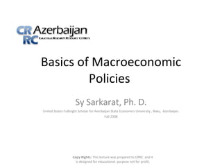 Basics of Macroeconomic Policies  Sy Sarkarat, Ph. D. United States Fulbright Scholar for Azerbaijan State Economics University , Baku,  Azerbaijan. Fall 2008 Copy Rights:  This lecture was prepared to CRRC  and it is designed for educational  purpose not for profit. 