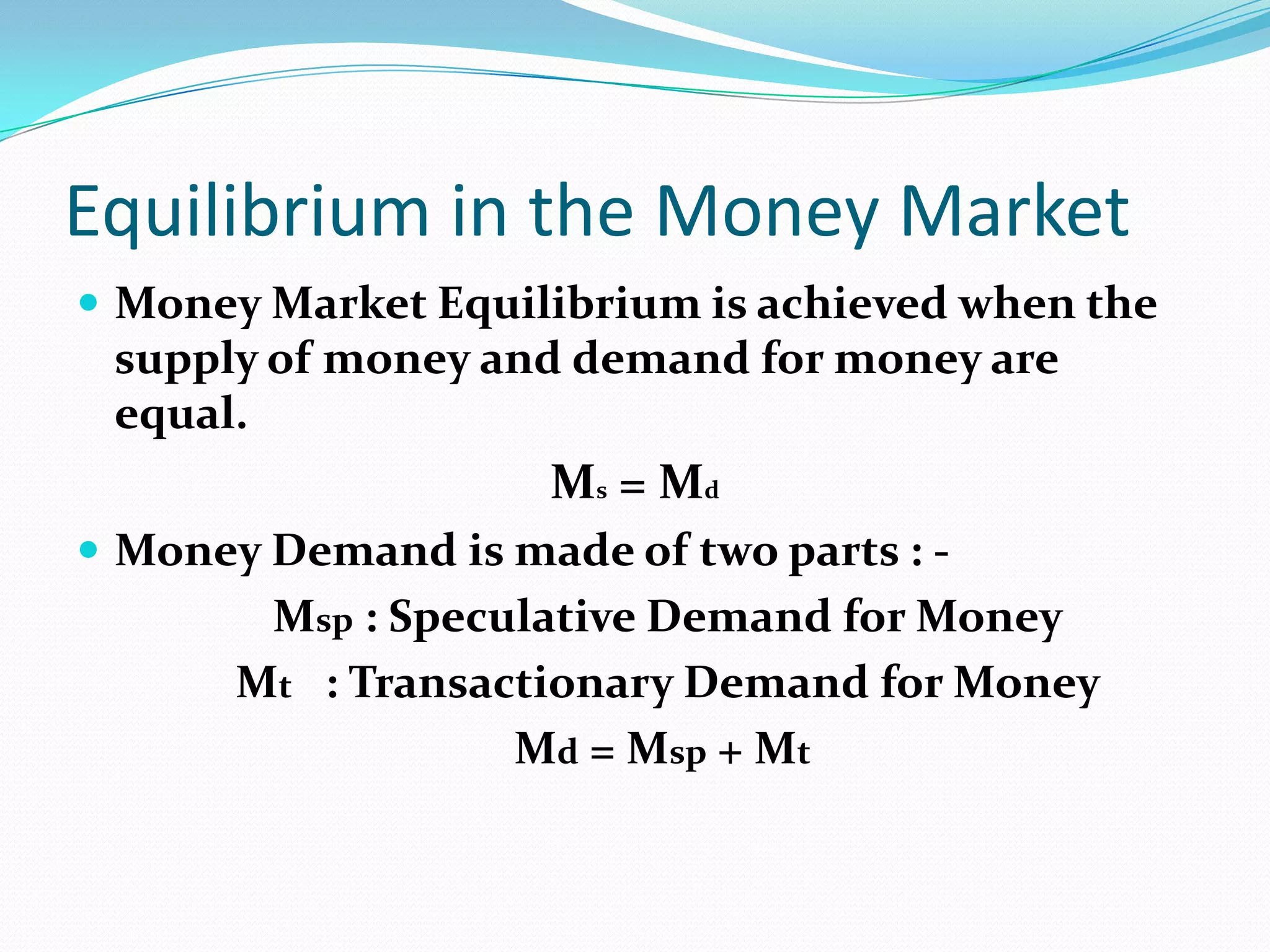 Equilibrium in the Money Market
 Money Market Equilibrium is achieved when the
 supply of money and demand for money are
 equal.
                     M s = Md
 Money Demand is made of two parts : -
        Msp : Speculative Demand for Money
       Mt : Transactionary Demand for Money
                   Md = Msp + Mt
 