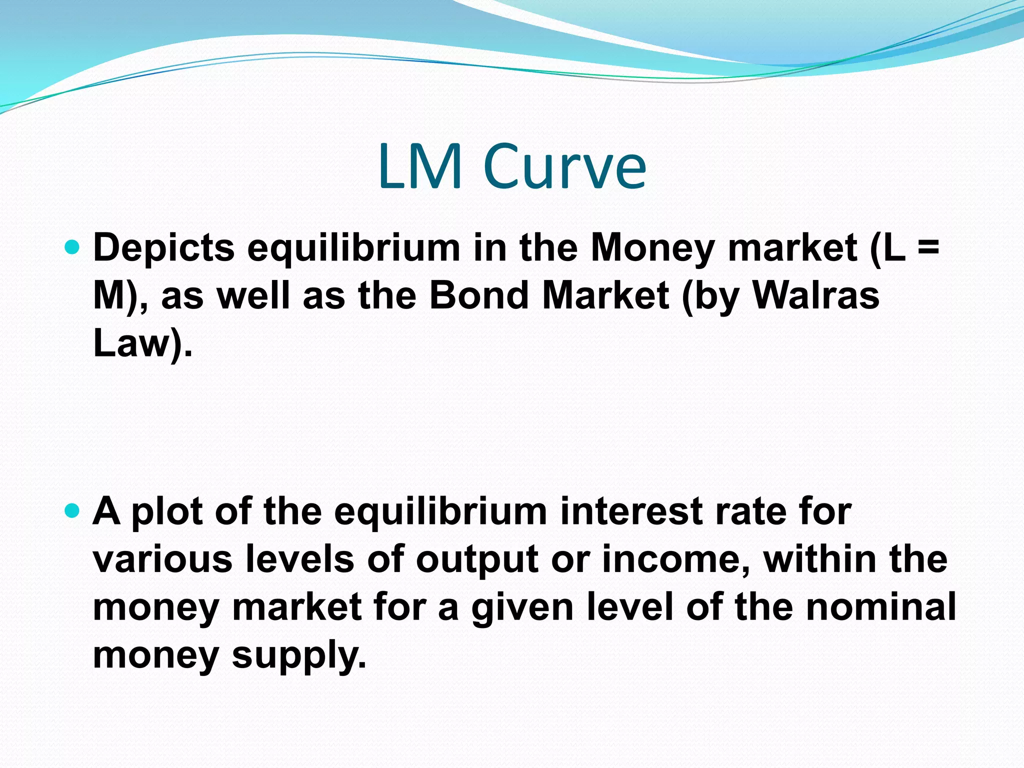 LM Curve
 Depicts equilibrium in the Money market (L =
  M), as well as the Bond Market (by Walras
  Law).



 A plot of the equilibrium interest rate for
  various levels of output or income, within the
 money market for a given level of the nominal
 money supply.
 