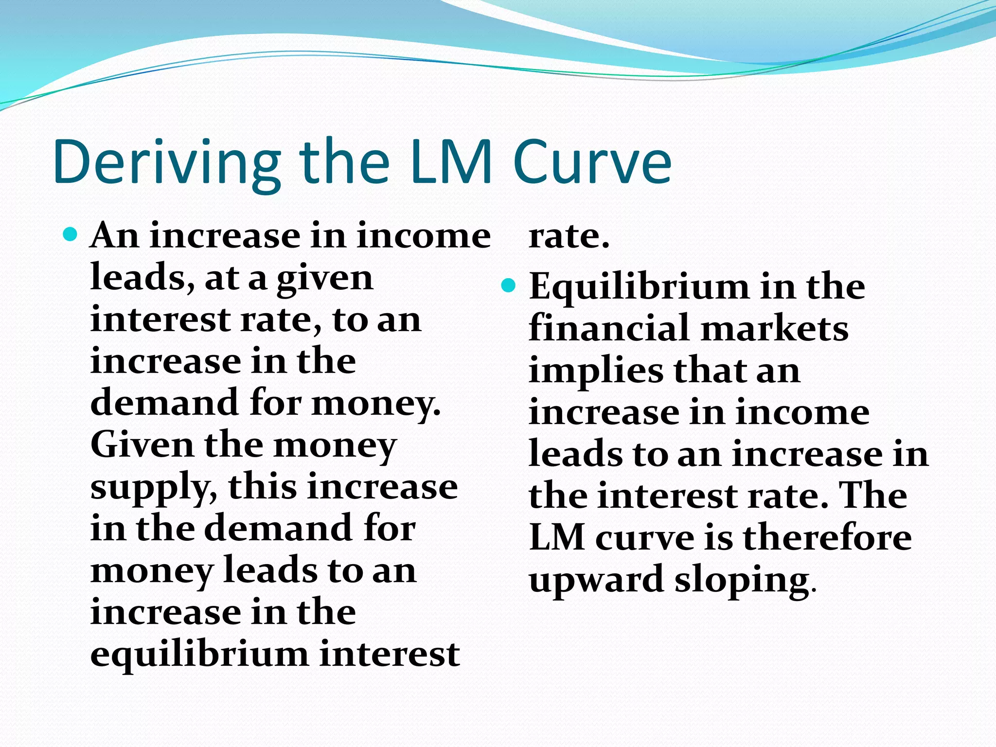 Deriving the LM Curve
 An increase in income rate.
  leads, at a given      Equilibrium in the
  interest rate, to an    financial markets
  increase in the         implies that an
  demand for money.       increase in income
  Given the money         leads to an increase in
  supply, this increase   the interest rate. The
  in the demand for       LM curve is therefore
  money leads to an       upward sloping.
  increase in the
  equilibrium interest
 