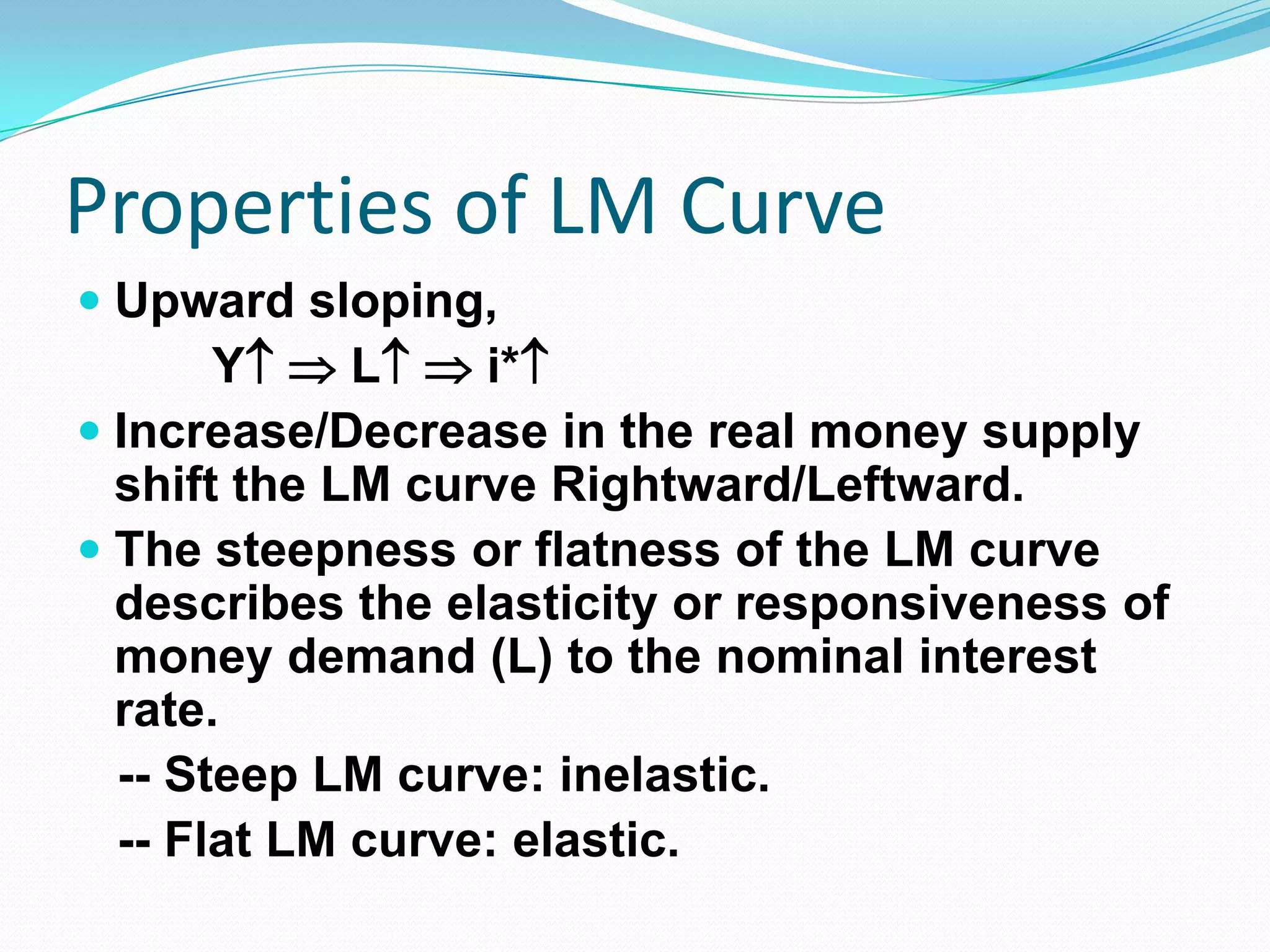 Properties of LM Curve
 Upward sloping,
       Y  L  i*
 Increase/Decrease in the real money supply
  shift the LM curve Rightward/Leftward.
 The steepness or flatness of the LM curve
  describes the elasticity or responsiveness of
  money demand (L) to the nominal interest
  rate.
 -- Steep LM curve: inelastic.
 -- Flat LM curve: elastic.
 