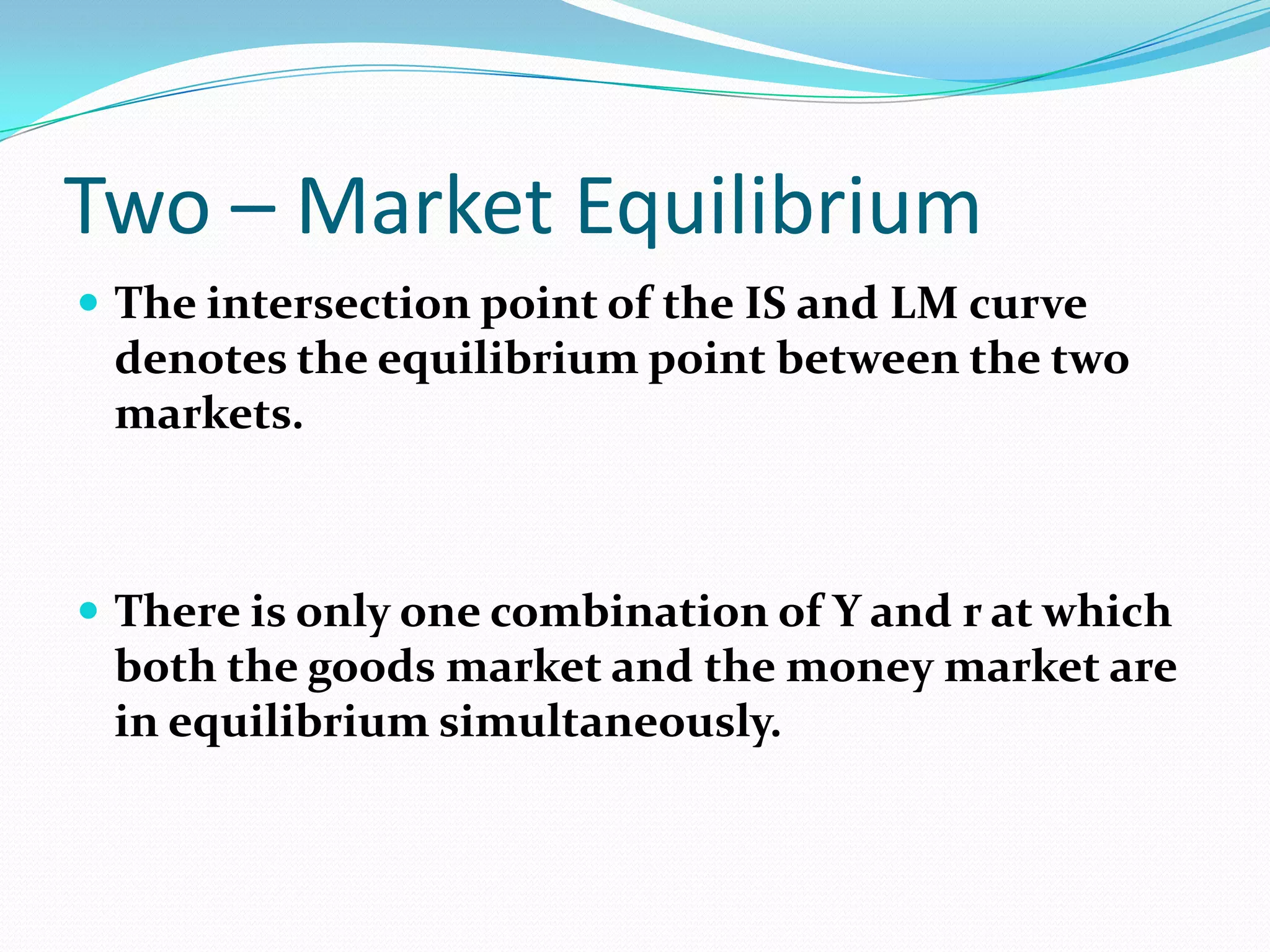 Two – Market Equilibrium
 The intersection point of the IS and LM curve
 denotes the equilibrium point between the two
 markets.



 There is only one combination of Y and r at which
 both the goods market and the money market are
 in equilibrium simultaneously.
 