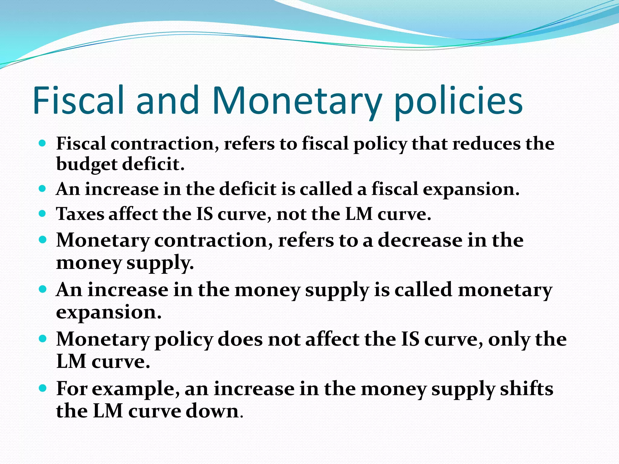 Fiscal and Monetary policies
 Fiscal contraction, refers to fiscal policy that reduces the
  budget deficit.
 An increase in the deficit is called a fiscal expansion.
 Taxes affect the IS curve, not the LM curve.
 Monetary contraction, refers to a decrease in the
  money supply.
 An increase in the money supply is called monetary
  expansion.
 Monetary policy does not affect the IS curve, only the
  LM curve.
 For example, an increase in the money supply shifts
  the LM curve down.
 