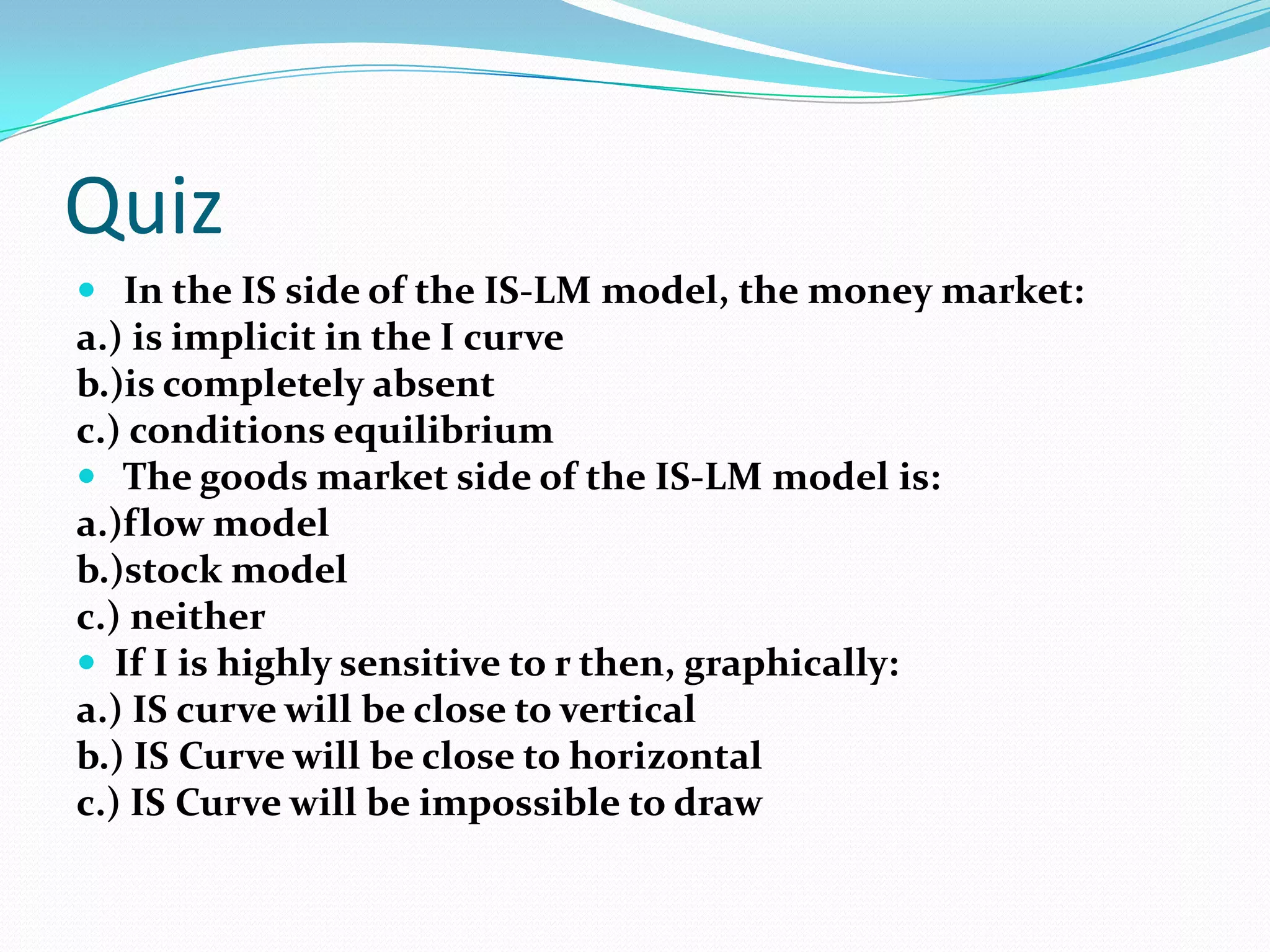 Quiz
 In the IS side of the IS-LM model, the money market:
a.) is implicit in the I curve
b.)is completely absent
c.) conditions equilibrium
 The goods market side of the IS-LM model is:
a.)flow model
b.)stock model
c.) neither
 If I is highly sensitive to r then, graphically:
a.) IS curve will be close to vertical
b.) IS Curve will be close to horizontal
c.) IS Curve will be impossible to draw
 