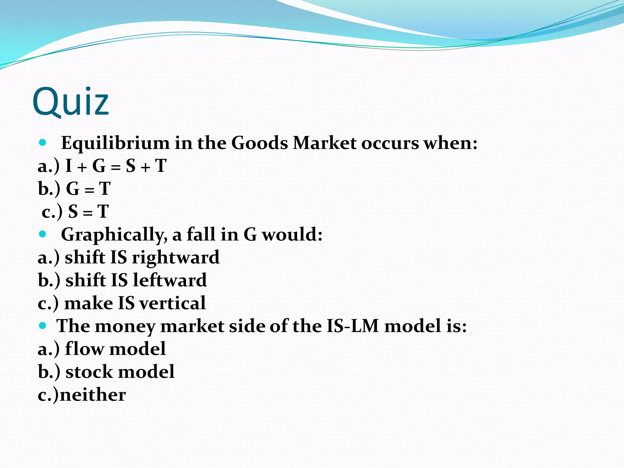 Quiz
 Equilibrium in the Goods Market occurs when:
a.) I + G = S + T
b.) G = T
c.) S = T
 Graphically, a fall in G would:
a.) shift IS rightward
b.) shift IS leftward
c.) make IS vertical
 The money market side of the IS-LM model is:
a.) flow model
b.) stock model
c.)neither
 