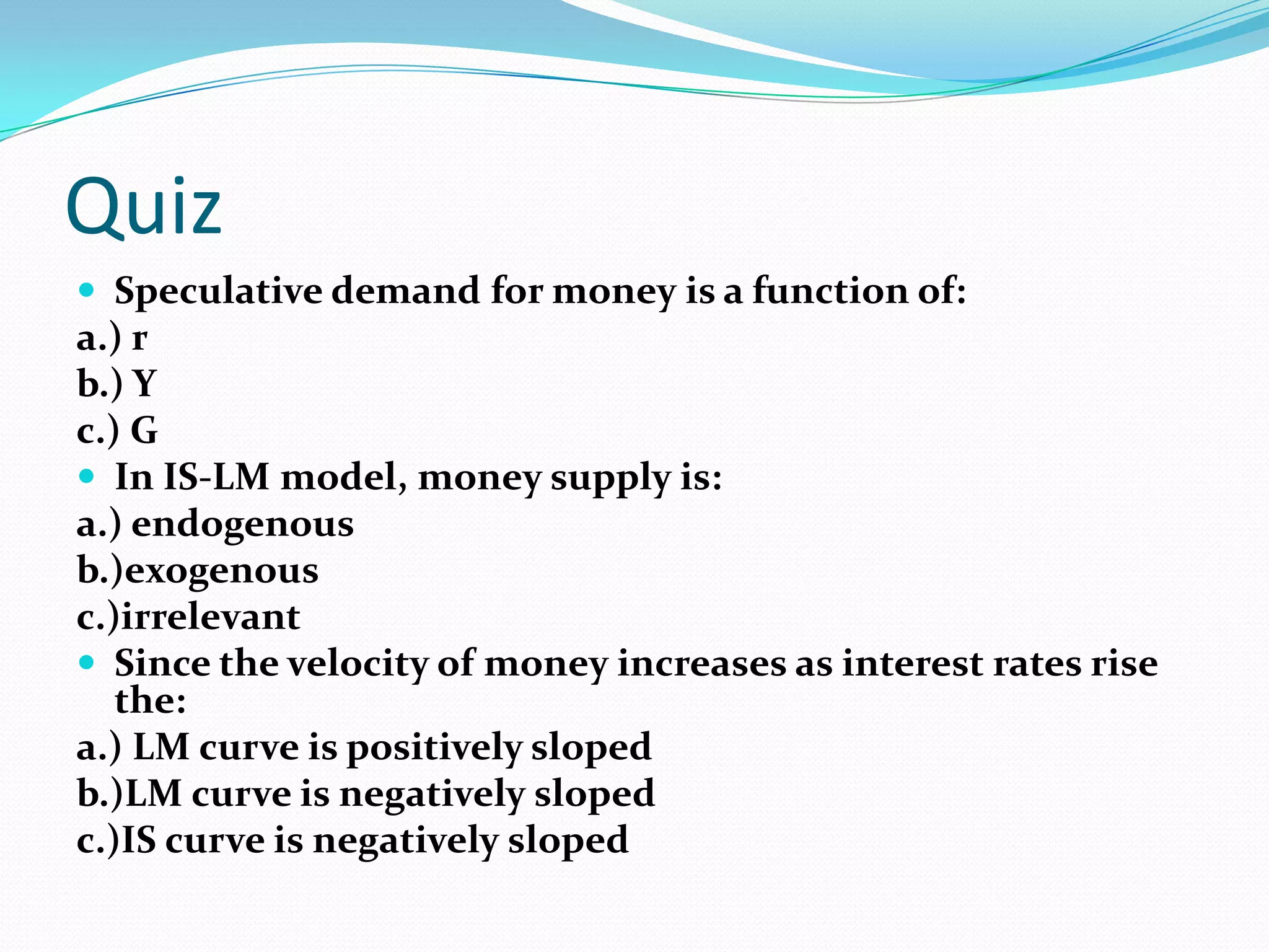 Quiz
 Speculative demand for money is a function of:
a.) r
b.) Y
c.) G
 In IS-LM model, money supply is:
a.) endogenous
b.)exogenous
c.)irrelevant
 Since the velocity of money increases as interest rates rise
   the:
a.) LM curve is positively sloped
b.)LM curve is negatively sloped
c.)IS curve is negatively sloped
 