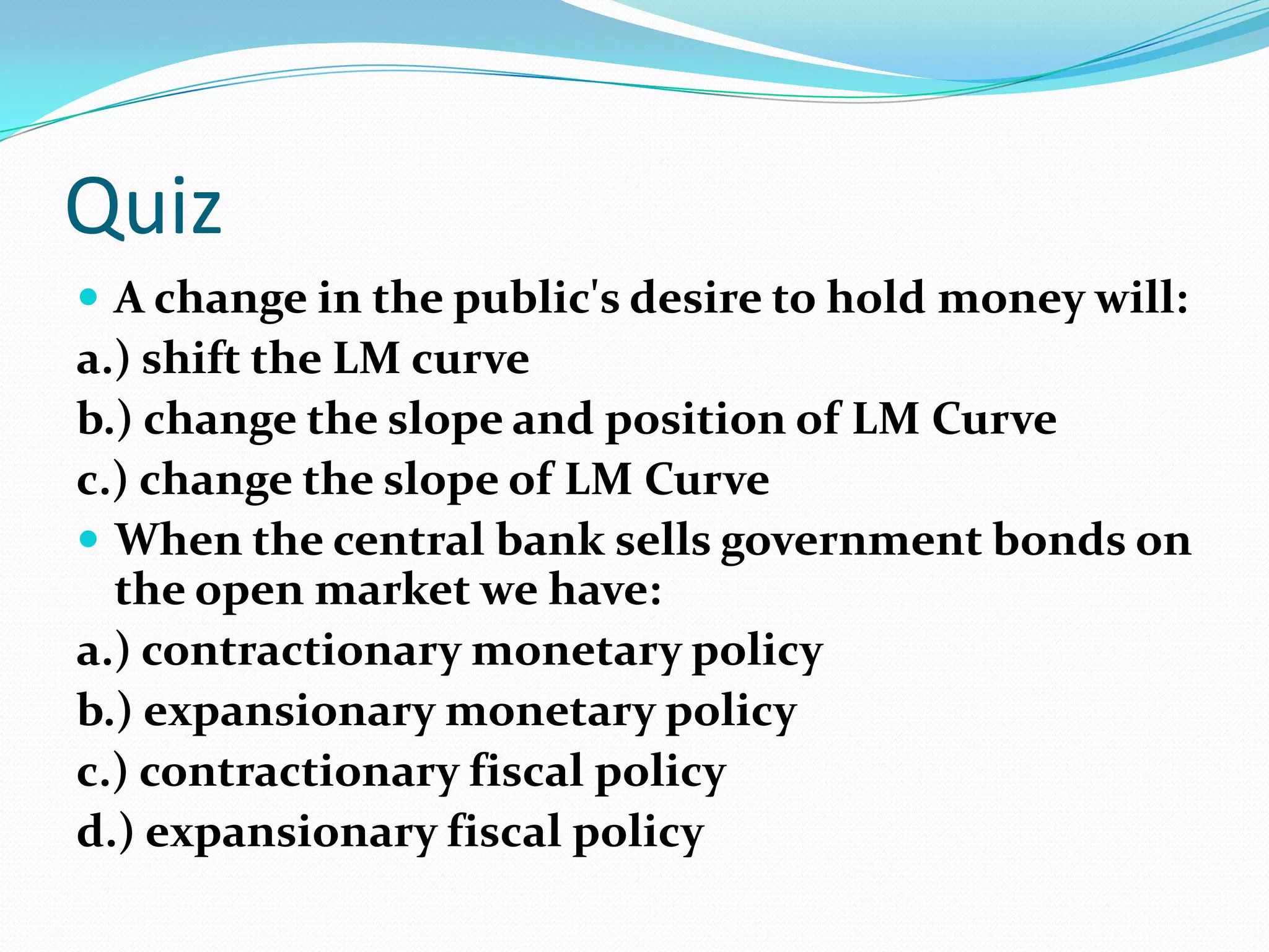 Quiz
 A change in the public's desire to hold money will:
a.) shift the LM curve
b.) change the slope and position of LM Curve
c.) change the slope of LM Curve
 When the central bank sells government bonds on
  the open market we have:
a.) contractionary monetary policy
b.) expansionary monetary policy
c.) contractionary fiscal policy
d.) expansionary fiscal policy
 