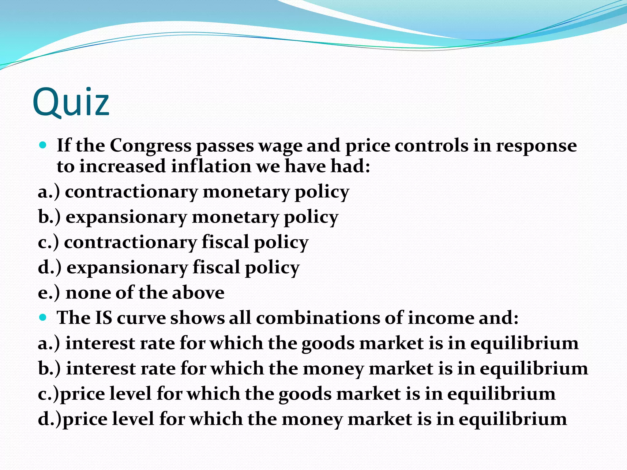 Quiz
 If the Congress passes wage and price controls in response
   to increased inflation we have had:
a.) contractionary monetary policy
b.) expansionary monetary policy
c.) contractionary fiscal policy
d.) expansionary fiscal policy
e.) none of the above
 The IS curve shows all combinations of income and:
a.) interest rate for which the goods market is in equilibrium
b.) interest rate for which the money market is in equilibrium
c.)price level for which the goods market is in equilibrium
d.)price level for which the money market is in equilibrium
 