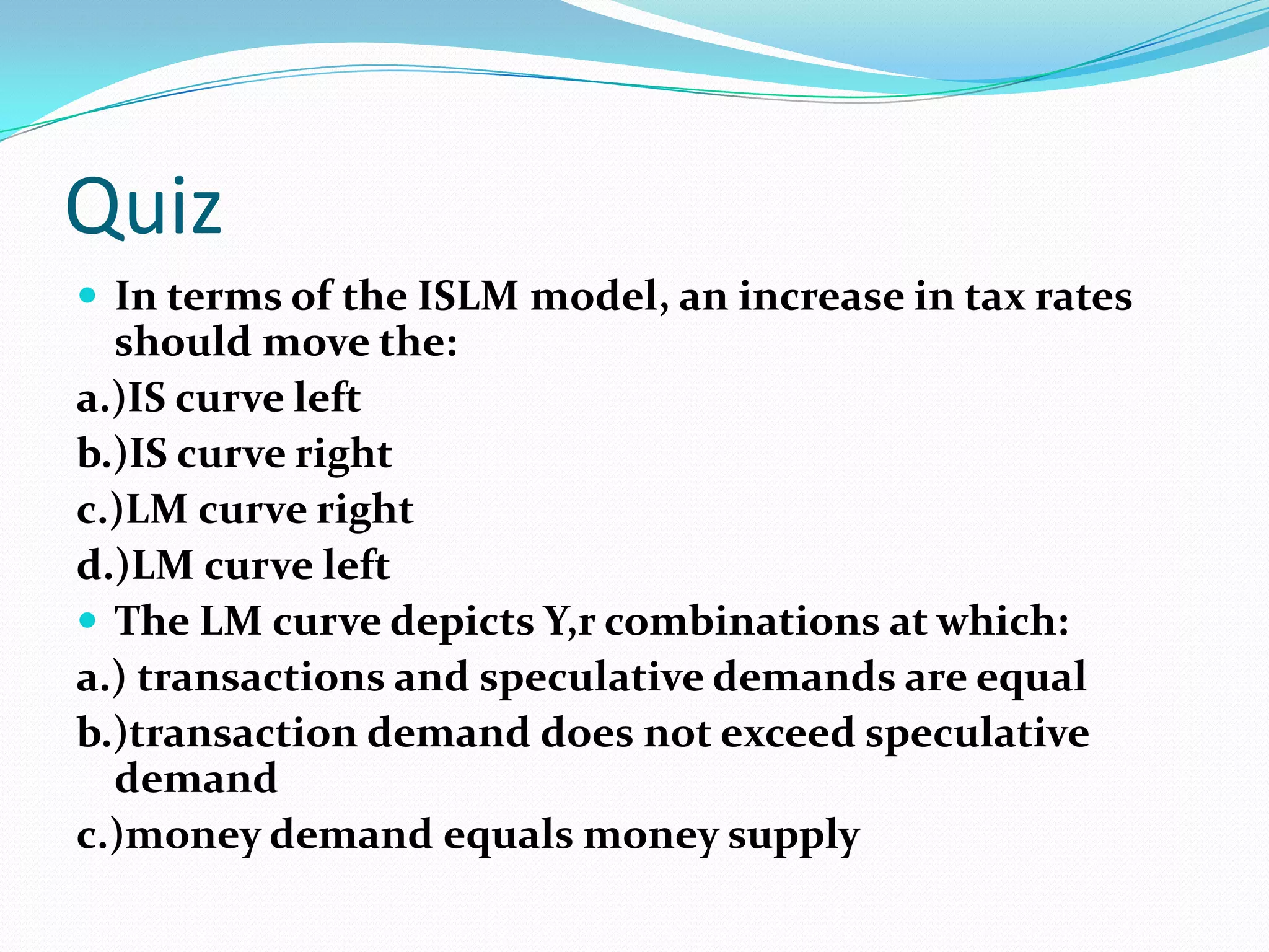 Quiz
 In terms of the ISLM model, an increase in tax rates
  should move the:
a.)IS curve left
b.)IS curve right
c.)LM curve right
d.)LM curve left
 The LM curve depicts Y,r combinations at which:
a.) transactions and speculative demands are equal
b.)transaction demand does not exceed speculative
  demand
c.)money demand equals money supply
 