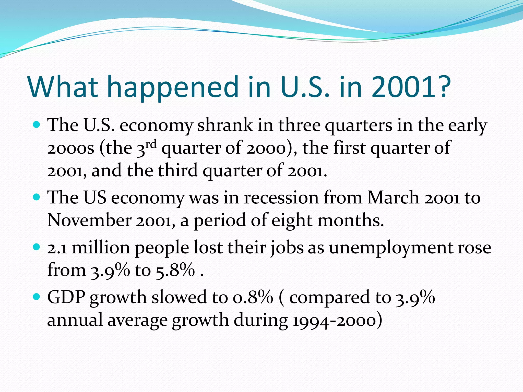What happened in U.S. in 2001?
 The U.S. economy shrank in three quarters in the early
  2000s (the 3rd quarter of 2000), the first quarter of
  2001, and the third quarter of 2001.
 The US economy was in recession from March 2001 to
  November 2001, a period of eight months.
 2.1 million people lost their jobs as unemployment rose
  from 3.9% to 5.8% .
 GDP growth slowed to 0.8% ( compared to 3.9%
  annual average growth during 1994-2000)
 