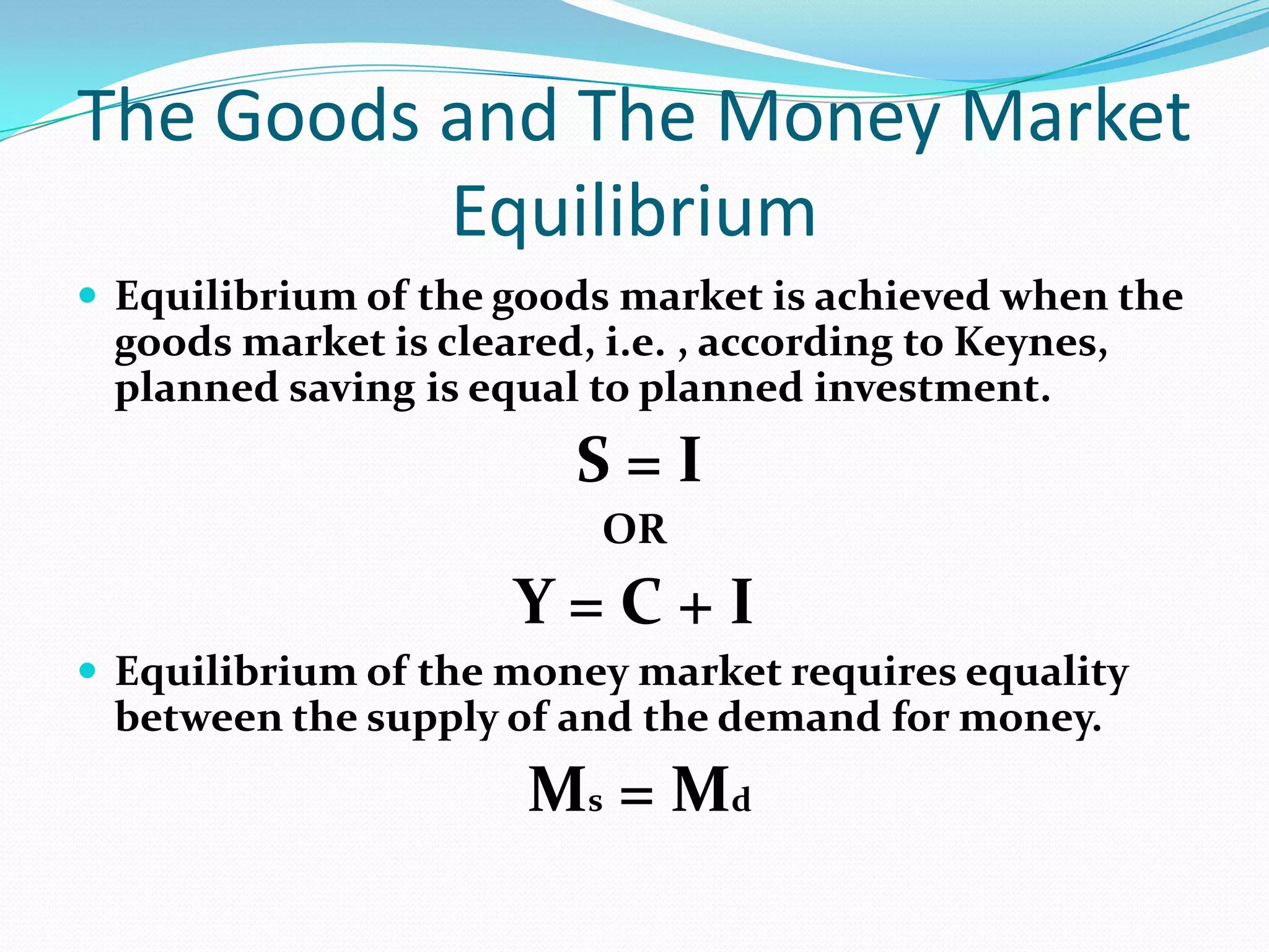 The Goods and The Money Market
          Equilibrium
 Equilibrium of the goods market is achieved when the
 goods market is cleared, i.e. , according to Keynes,
 planned saving is equal to planned investment.
                         S=I
                          OR
                     Y=C+I
 Equilibrium of the money market requires equality
 between the supply of and the demand for money.
                      Ms = Md
 