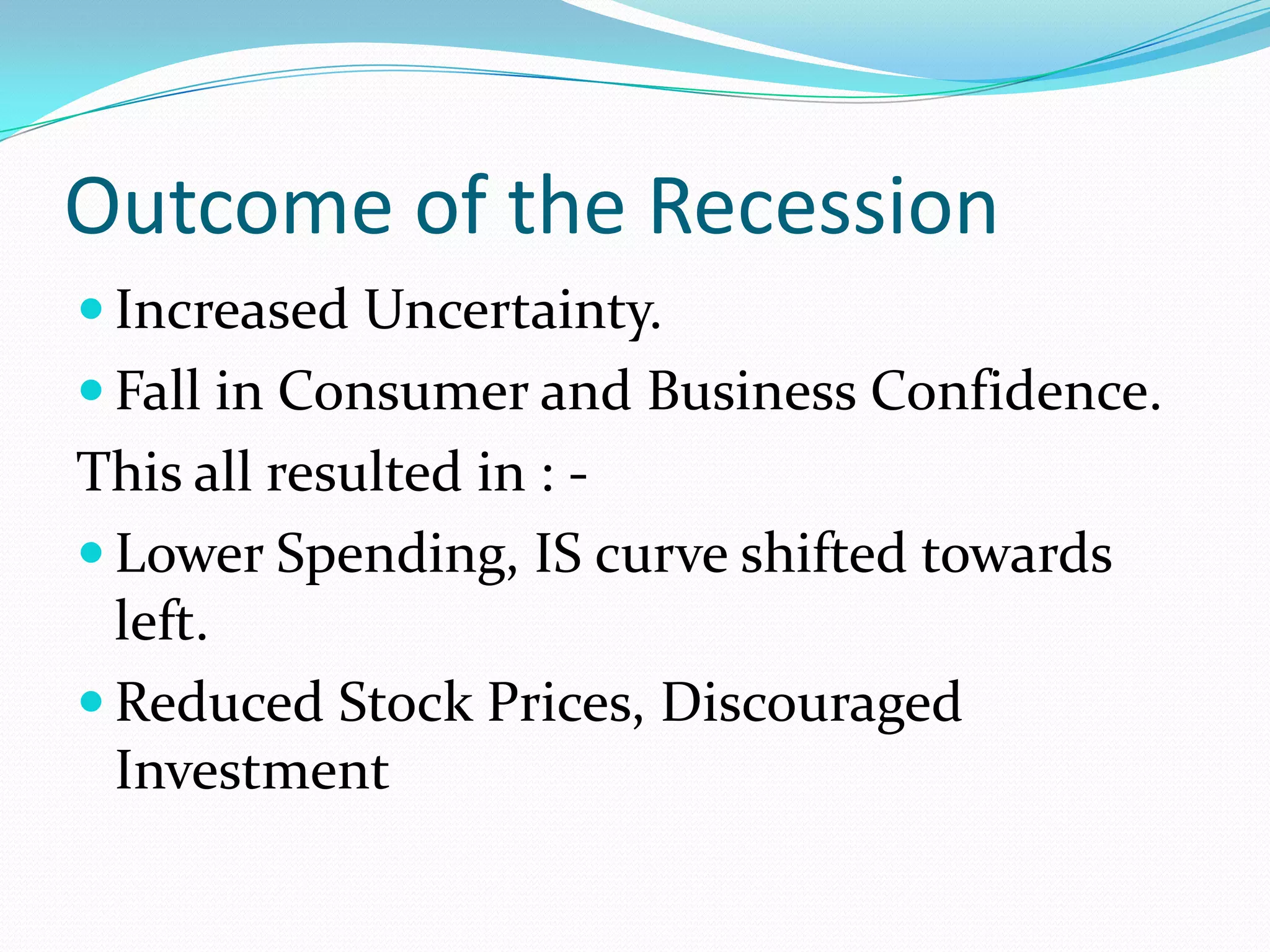 Outcome of the Recession
 Increased Uncertainty.
 Fall in Consumer and Business Confidence.
This all resulted in : -
 Lower Spending, IS curve shifted towards
  left.
 Reduced Stock Prices, Discouraged
  Investment
 