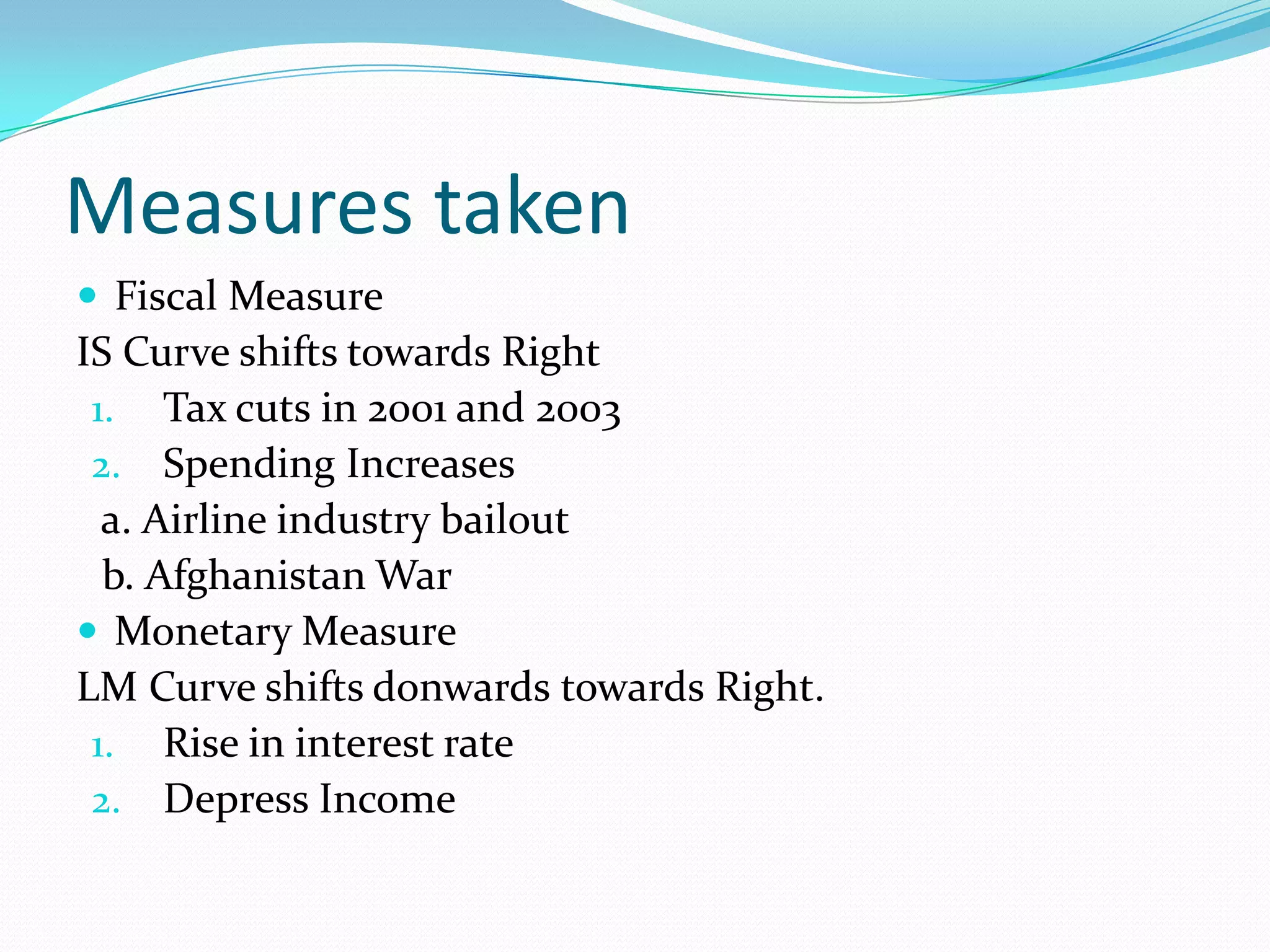 Measures taken
 Fiscal Measure
IS Curve shifts towards Right
 1. Tax cuts in 2001 and 2003
 2. Spending Increases
  a. Airline industry bailout
  b. Afghanistan War
 Monetary Measure
LM Curve shifts donwards towards Right.
 1. Rise in interest rate
 2. Depress Income
 