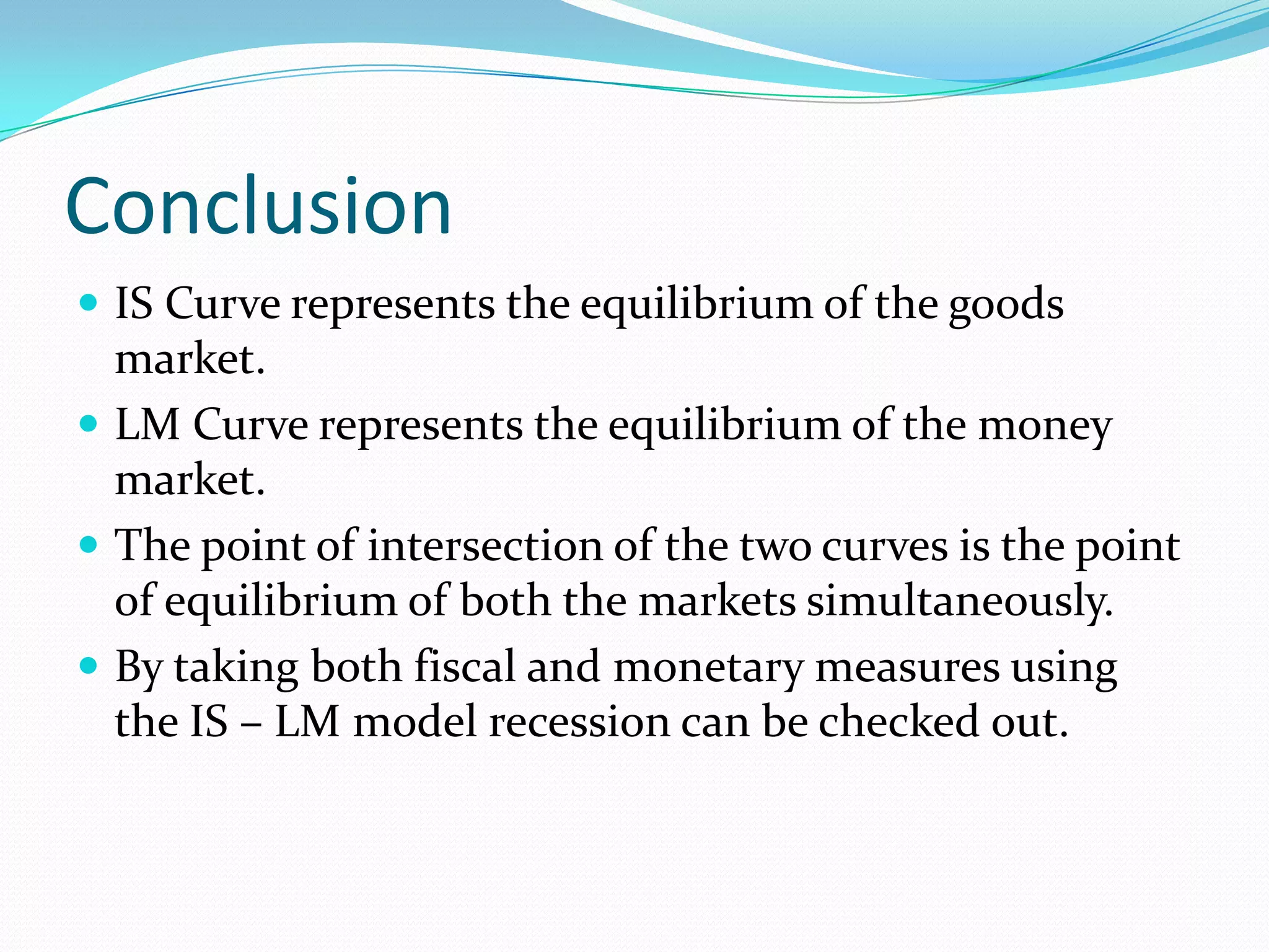 Conclusion
 IS Curve represents the equilibrium of the goods
  market.
 LM Curve represents the equilibrium of the money
  market.
 The point of intersection of the two curves is the point
  of equilibrium of both the markets simultaneously.
 By taking both fiscal and monetary measures using
  the IS – LM model recession can be checked out.
 