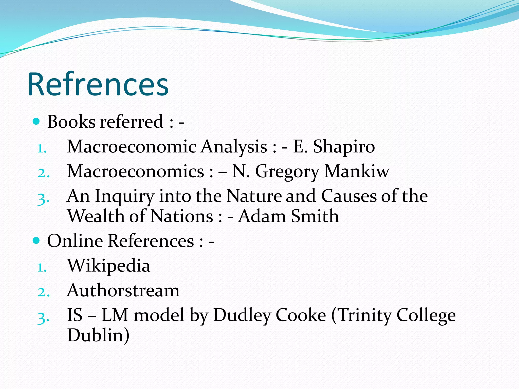Refrences
 Books referred : -
 1. Macroeconomic Analysis : - E. Shapiro
 2. Macroeconomics : – N. Gregory Mankiw
 3. An Inquiry into the Nature and Causes of the
    Wealth of Nations : - Adam Smith
 Online References : -
 1. Wikipedia
 2. Authorstream
 3. IS – LM model by Dudley Cooke (Trinity College
    Dublin)
 