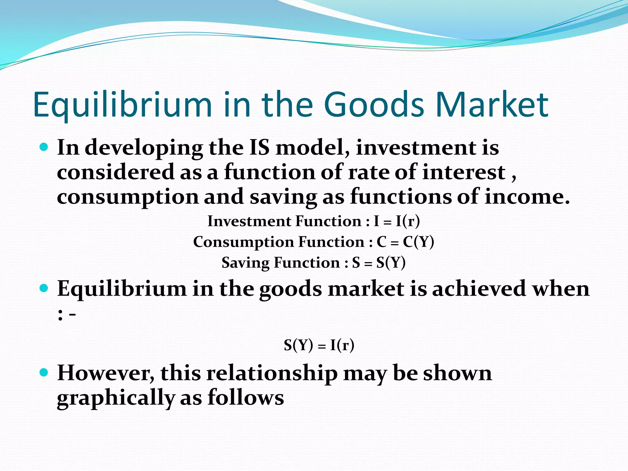 Equilibrium in the Goods Market
 In developing the IS model, investment is
 considered as a function of rate of interest ,
 consumption and saving as functions of income.
               Investment Function : I = I(r)
              Consumption Function : C = C(Y)
                 Saving Function : S = S(Y)
 Equilibrium in the goods market is achieved when
 :-
                         S(Y) = I(r)
 However, this relationship may be shown
 graphically as follows
 