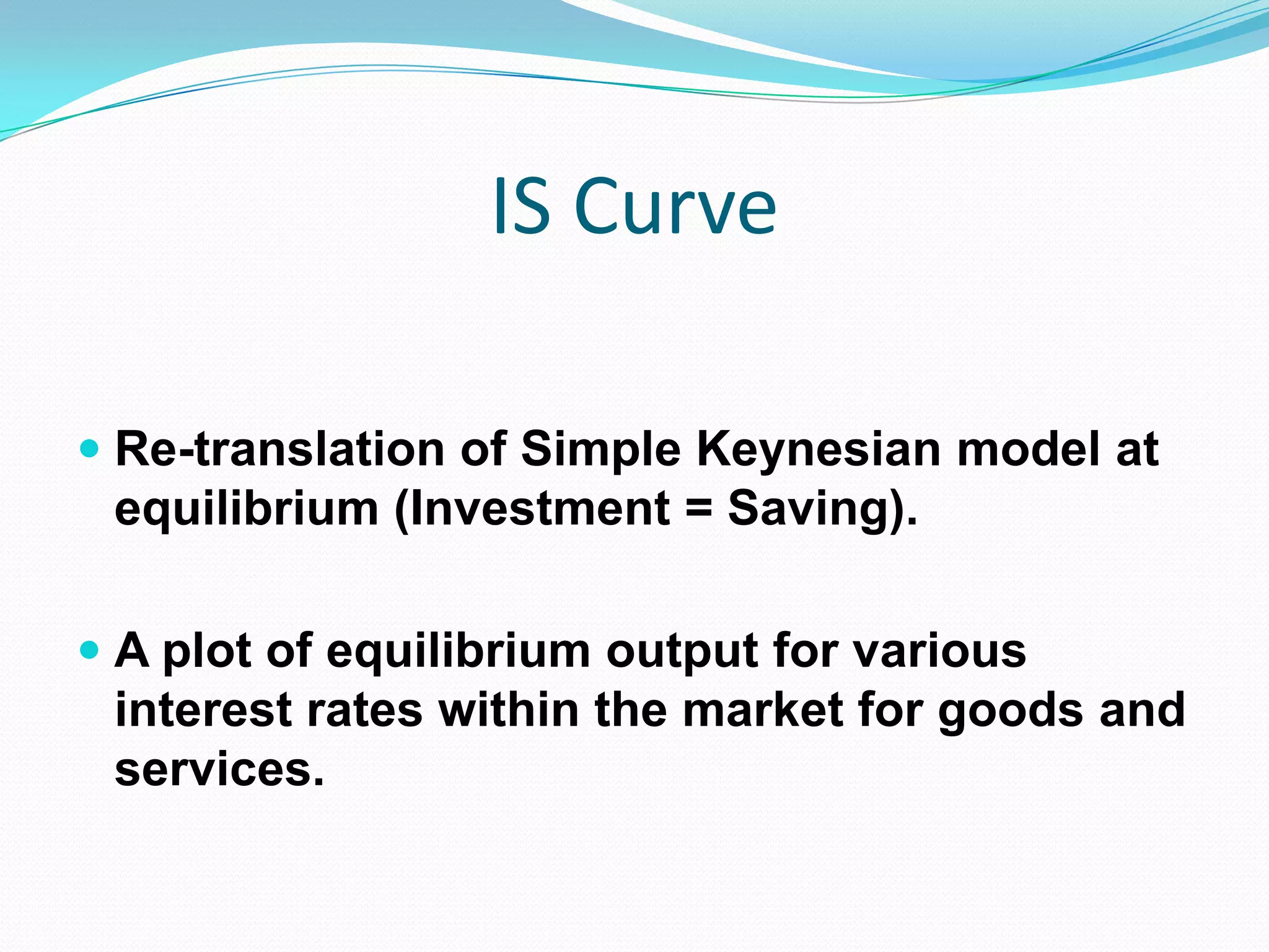 IS Curve

 Re-translation of Simple Keynesian model at
  equilibrium (Investment = Saving).

 A plot of equilibrium output for various
  interest rates within the market for goods and
 services.
 