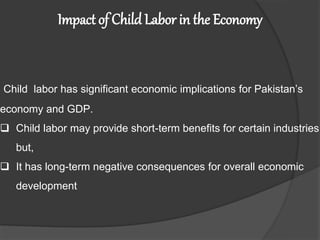 Impact of Child Labor in the Economy
Child labor has significant economic implications for Pakistan’s
economy and GDP.
 Child labor may provide short-term benefits for certain industries
but,
 It has long-term negative consequences for overall economic
development
 