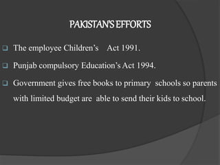PAKISTAN’SEFFORTS
 The employee Children’s Act 1991.
 Punjab compulsory Education’s Act 1994.
 Government gives free books to primary schools so parents
with limited budget are able to send their kids to school.
 