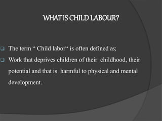 WHATIS CHILD LABOUR?
 The term “ Child labor“ is often defined as;
 Work that deprives children of their childhood, their
potential and that is harmful to physical and mental
development.
 