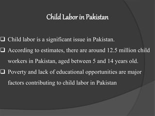 Child Labor in Pakistan
 Child labor is a significant issue in Pakistan.
 According to estimates, there are around 12.5 million child
workers in Pakistan, aged between 5 and 14 years old.
 Poverty and lack of educational opportunities are major
factors contributing to child labor in Pakistan
 
