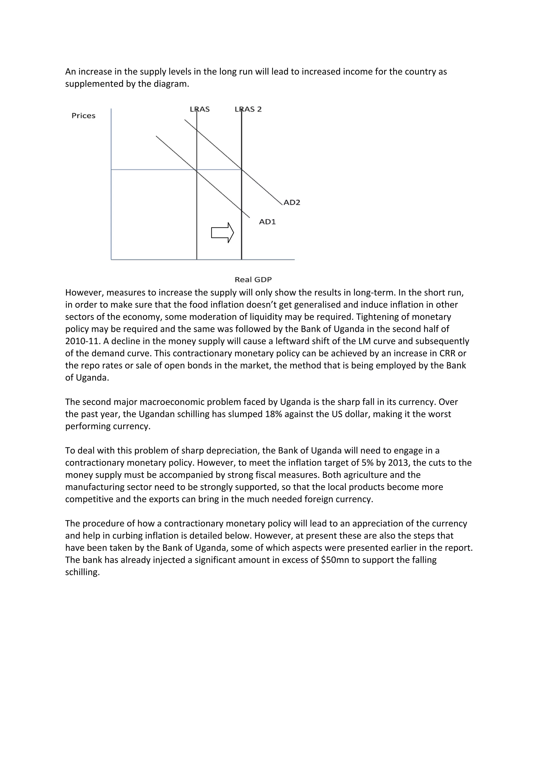 An increase in the supply levels in the long run will lead to increased income for the country as
supplemented by the diagram.




However, measures to increase the supply will only show the results in long-term. In the short run,
in order to make sure that the food inflation doesn’t get generalised and induce inflation in other
sectors of the economy, some moderation of liquidity may be required. Tightening of monetary
policy may be required and the same was followed by the Bank of Uganda in the second half of
2010-11. A decline in the money supply will cause a leftward shift of the LM curve and subsequently
of the demand curve. This contractionary monetary policy can be achieved by an increase in CRR or
the repo rates or sale of open bonds in the market, the method that is being employed by the Bank
of Uganda.

The second major macroeconomic problem faced by Uganda is the sharp fall in its currency. Over
the past year, the Ugandan schilling has slumped 18% against the US dollar, making it the worst
performing currency.

To deal with this problem of sharp depreciation, the Bank of Uganda will need to engage in a
contractionary monetary policy. However, to meet the inflation target of 5% by 2013, the cuts to the
money supply must be accompanied by strong fiscal measures. Both agriculture and the
manufacturing sector need to be strongly supported, so that the local products become more
competitive and the exports can bring in the much needed foreign currency.

The procedure of how a contractionary monetary policy will lead to an appreciation of the currency
and help in curbing inflation is detailed below. However, at present these are also the steps that
have been taken by the Bank of Uganda, some of which aspects were presented earlier in the report.
The bank has already injected a significant amount in excess of $50mn to support the falling
schilling.
 