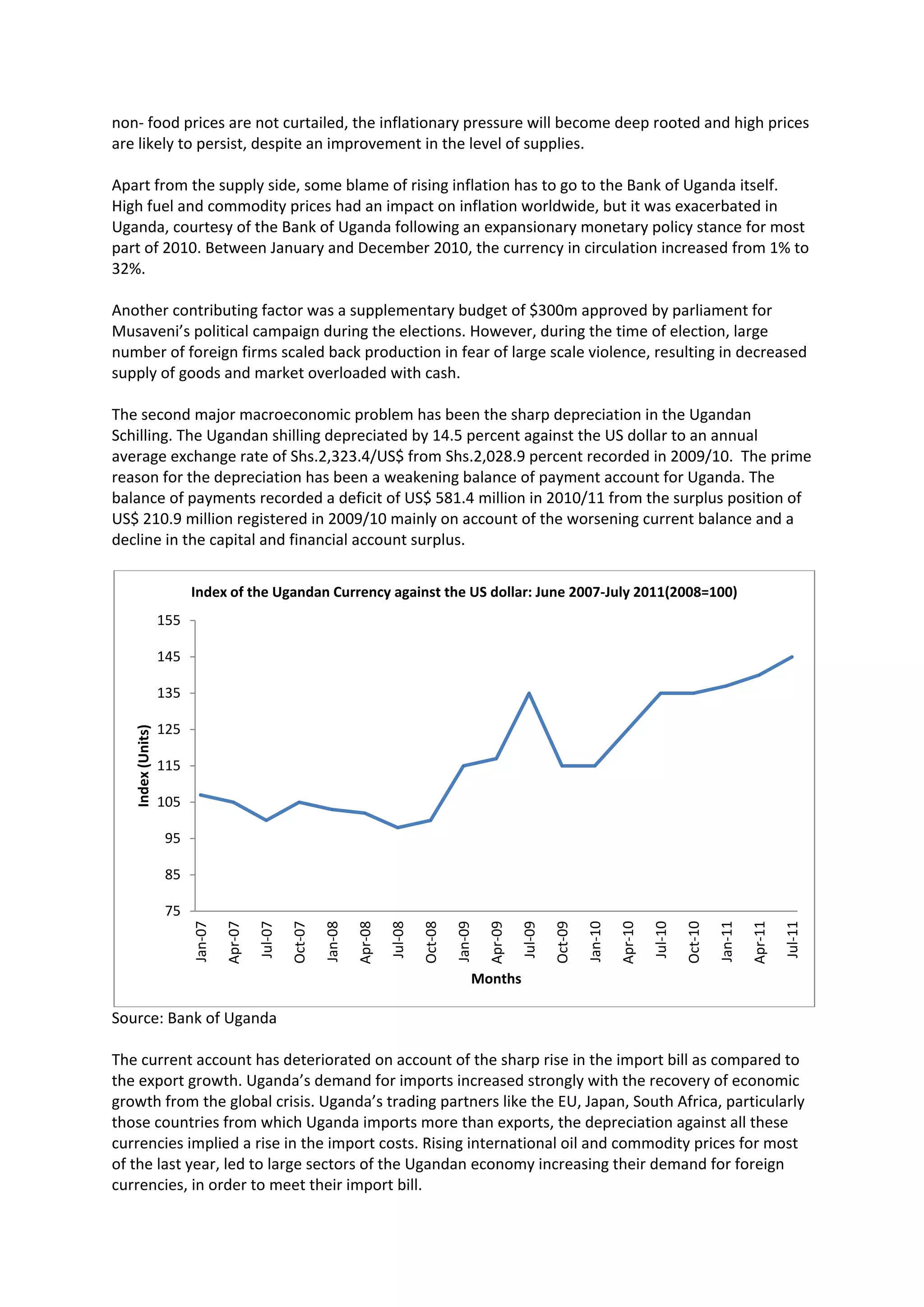 non- food prices are not curtailed, the inflationary pressure will become deep rooted and high prices
are likely to persist, despite an improvement in the level of supplies.

Apart from the supply side, some blame of rising inflation has to go to the Bank of Uganda itself.
High fuel and commodity prices had an impact on inflation worldwide, but it was exacerbated in
Uganda, courtesy of the Bank of Uganda following an expansionary monetary policy stance for most
part of 2010. Between January and December 2010, the currency in circulation increased from 1% to
32%.

Another contributing factor was a supplementary budget of $300m approved by parliament for
Musaveni’s political campaign during the elections. However, during the time of election, large
number of foreign firms scaled back production in fear of large scale violence, resulting in decreased
supply of goods and market overloaded with cash.

The second major macroeconomic problem has been the sharp depreciation in the Ugandan
Schilling. The Ugandan shilling depreciated by 14.5 percent against the US dollar to an annual
average exchange rate of Shs.2,323.4/US$ from Shs.2,028.9 percent recorded in 2009/10. The prime
reason for the depreciation has been a weakening balance of payment account for Uganda. The
balance of payments recorded a deficit of US$ 581.4 million in 2010/11 from the surplus position of
US$ 210.9 million registered in 2009/10 mainly on account of the worsening current balance and a
decline in the capital and financial account surplus.


                         Index of the Ugandan Currency against the US dollar: June 2007-July 2011(2008=100)
                   155

                   145

                   135

                   125
   Index (Units)




                   115

                   105

                    95

                    85

                    75
                                  Apr-07




                                                                      Apr-08




                                                                                                          Apr-09




                                                                                                                                              Apr-10




                                                                                                                                                                                  Apr-11
                         Jan-07




                                                             Jan-08




                                                                                                                                     Jan-10




                                                                                                                                                                         Jan-11
                                           Jul-07

                                                    Oct-07




                                                                               Jul-08

                                                                                        Oct-08

                                                                                                 Jan-09



                                                                                                                   Jul-09

                                                                                                                            Oct-09




                                                                                                                                                       Jul-10

                                                                                                                                                                Oct-10




                                                                                                                                                                                           Jul-11




                                                                                                      Months

Source: Bank of Uganda

The current account has deteriorated on account of the sharp rise in the import bill as compared to
the export growth. Uganda’s demand for imports increased strongly with the recovery of economic
growth from the global crisis. Uganda’s trading partners like the EU, Japan, South Africa, particularly
those countries from which Uganda imports more than exports, the depreciation against all these
currencies implied a rise in the import costs. Rising international oil and commodity prices for most
of the last year, led to large sectors of the Ugandan economy increasing their demand for foreign
currencies, in order to meet their import bill.
 