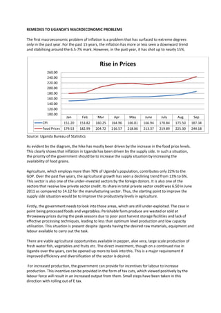 REMEDIES TO UGANDA’S MACROECONOMIC PROBLEMS

The first macroeconomic problem of inflation is a problem that has surfaced to extreme degrees
only in the past year. For the past 15 years, the inflation has more or less seen a downward trend
and stabilising around the 6.5-7% mark. However, in the past year, it has shot up to nearly 15%.


                                              Rise in Prices
            260.00
            240.00
            220.00
            200.00
            180.00
            160.00
            140.00
            120.00
            100.00
                         Jan       Feb       Mar       Apr       May       June      July      Aug          Sep
          CPI           151.20   153.82    160.25    164.96     166.81    166.94    170.84    175.50    187.34
          Food Prices   179.53   182.99    204.72    216.57     218.86    213.37    219.89    225.30    244.18

Source: Uganda Bureau of Statistics

As evident by the diagram, the hike has mostly been driven by the increase in the food price levels.
This clearly shows that inflation in Uganda has been driven by the supply side. In such a situation,
the priority of the government should be to increase the supply situation by increasing the
availability of food grains.

Agriculture, which employs more than 70% of Uganda’s population, contributes only 22% to the
GDP. Over the past five years, the agricultural growth has seen a declining trend from 13% to 6%.
This sector is also one of the under-invested sectors by the foreign donors. It is also one of the
sectors that receive low private sector credit. Its share in total private sector credit was 6.50 in June
2011 as compared to 14.12 for the manufacturing sector. Thus, the starting point to improve the
supply side situation would be to improve the productivity levels in agriculture.

Firstly, the government needs to look into those areas, which are still under-exploited. The case in
point being processed foods and vegetables. Perishable farm produce are wasted or sold at
throwaway prices during the peak seasons due to poor post harvest storage facilities and lack of
effective processing techniques, leading to less than optimum level production and low capacity
utilisation. This situation is present despite Uganda having the desired raw materials, equipment and
labour available to carry out the task.

There are viable agricultural opportunities available in pepper, aloe vera, large scale production of
fresh water fish, vegetables and fruits etc. The direct investment, though on a continued rise in
Uganda over the years, can be opened up more to look into this. This is a major requirement if
improved efficiency and diversification of the sector is desired.

 For increased production, the government can provide for incentives for labour to increase
production. This incentive can be provided in the form of tax cuts, which viewed positively by the
labour force will result in an increased output from them. Small steps have been taken in this
direction with rolling out of E tax.
 