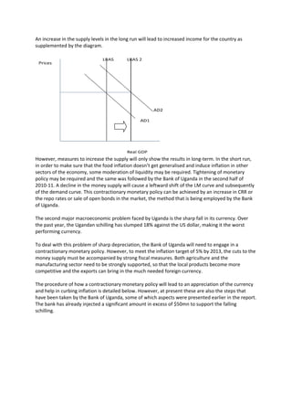 An increase in the supply levels in the long run will lead to increased income for the country as
supplemented by the diagram.




However, measures to increase the supply will only show the results in long-term. In the short run,
in order to make sure that the food inflation doesn’t get generalised and induce inflation in other
sectors of the economy, some moderation of liquidity may be required. Tightening of monetary
policy may be required and the same was followed by the Bank of Uganda in the second half of
2010-11. A decline in the money supply will cause a leftward shift of the LM curve and subsequently
of the demand curve. This contractionary monetary policy can be achieved by an increase in CRR or
the repo rates or sale of open bonds in the market, the method that is being employed by the Bank
of Uganda.

The second major macroeconomic problem faced by Uganda is the sharp fall in its currency. Over
the past year, the Ugandan schilling has slumped 18% against the US dollar, making it the worst
performing currency.

To deal with this problem of sharp depreciation, the Bank of Uganda will need to engage in a
contractionary monetary policy. However, to meet the inflation target of 5% by 2013, the cuts to the
money supply must be accompanied by strong fiscal measures. Both agriculture and the
manufacturing sector need to be strongly supported, so that the local products become more
competitive and the exports can bring in the much needed foreign currency.

The procedure of how a contractionary monetary policy will lead to an appreciation of the currency
and help in curbing inflation is detailed below. However, at present these are also the steps that
have been taken by the Bank of Uganda, some of which aspects were presented earlier in the report.
The bank has already injected a significant amount in excess of $50mn to support the falling
schilling.
 