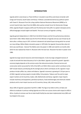 INTRODUCTION


Uganda which is also known as ‘Pearl of Africa’ is located in east Africa and shares its border with
Congo and Tanzania, South Sudan and Kenya. It follows a presidential democracy political system
with Yoweri K. Museveni from the ruling coalition National Resistance Movement (NRM) as its
current head of state. Apart from the NRM, other parties include Forum for Democratic Change
(FDC), Uganda People’s Congress (UPC) and The Democratic Party (DP). Its capital is Kampala and its
official languages include English and Swahili. The local currency of Uganda is shilling.


Uganda gained independence in 1962 from the British Empire and the first parliamentary elections
were held in 1962. Milton Obote was the first Prime Minister of Uganda and was over thrown by Idi
Amin after a military coup in 1971. Idi Amin’s dictatorial rule lasted 8 years during which he carried
our mass killings. Milton Obote retuned to power in 1979 after the Uganda-Tanzania War when Idi
Amin was overthrown. General Tito Okello came into power in 1985 and ruled for six months after
which he was replaced by Yoweri K. Museveni after the bush war. Museveni has been in power since
1986.


Uganda has large natural resources and mineral deposits. It also has large untapped reserves of
crude oil and with the latest discovery of oil in Lake Albert, Uganda is poised for growth. Uganda’s
economy largely depends on the services sector like telecommunication, financial service and
construction which accounted for 52% of the GDP as of 2010. Other sectors which contribute to the
GDP include Industry contributing 26.5% and Agriculture which contributes 22.5%. Uganda’s major
produce include coffee, tea, cotton and tobacco. Uganda’s economy is growing at 5.1% per year as
of 2010. Uganda’s primary exports include Coffee, Fish products, Tobacco and Tea and its major
export markets are EU Countries, Sudan, UAE, Netherlands and Kenya. Uganda’s major imports
include machinery and equipment, petroleum products, Food and beverages and chemicals related
products and its main import sources are EU countries, Kenya, UAE, India and China.


About 30% of Uganda’s population had HIV in 1980. This figure has fallen to 6% as of date and
efforts to eradicate it continue making Uganda one of the rare success stories with respect to AIDS in
Africa. A policy to remove user fee at state health facility has also been implemented since 2001 and
has helped in this cause.
 