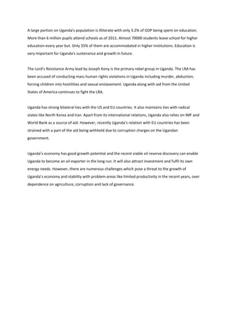 A large portion on Uganda's population is Illiterate with only 3.2% of GDP being spent on education.
More than 6 million pupils attend schools as of 2011. Almost 70000 students leave school for higher
education every year but. Only 35% of them are accommodated in higher institutions. Education is
very important for Uganda's sustenance and growth in future.


The Lord’s Resistance Army lead by Joseph Kony is the primary rebel group in Uganda. The LRA has
been accused of conducting mass human rights violations in Uganda including murder, abduction,
forcing children into hostilities and sexual enslavement. Uganda along with aid from the United
States of America continues to fight the LRA.


Uganda has strong bilateral ties with the US and EU countries. It also maintains ties with radical
states like North Korea and Iran. Apart from its international relations, Uganda also relies on IMF and
World Bank as a source of aid. However, recently Uganda’s relation with EU countries has been
strained with a part of the aid being withheld due to corruption charges on the Ugandan
government.


Uganda’s economy has good growth potential and the recent viable oil reserve discovery can enable
Uganda to become an oil exporter in the long run. It will also attract investment and fulfil its own
energy needs. However, there are numerous challenges which pose a threat to the growth of
Uganda’s economy and stability with problem areas like limited productivity in the recent years, over
dependence on agriculture, corruption and lack of governance.
 