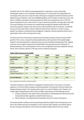 the global rate of 1.2%. While the growing population is expected to create a favourable
demographic profile in terms of growth and development, it is becoming increasingly difficult to
create jobs at the same rate. As per the labour flow figures at Uganda Investment Authority and the
Uganda Bureau of Statistics, more than 4,00,000 Ugandans enter the labour market every year; only
about 1,13,000 are absorbed in formal employment. While the unemployment rate is 3.5%, the
youth unemployment rate is close to 32%. In case of University Graduates, this figure goes upto 36%.
The recent discovery of oil reserves has renewed hope amongst the Ugandan youth about the
economic prospects, though it also raises concerns about possible cases of corruption, considering
the case of many other African nations. While the Government’s decision to “invest in young
people” by making it a fundamental social obligation in Uganda’s Poverty Eradication Action Plan is
appreciable, there is still a lot of ground to cover.

The Government has maintained an expansionary fiscal policy aiming to achieve strong real GDP
growth of 7% or more, its impact has been weakened by under-execution of the capital budget.
However, the total expenditure is expected to go up as per the National Development Plan. Uganda
continues to be a largely untaxed economy (especially in the agricultural sector). Moreover, ill-
defined exemption norms and loopholes in the current tax legislation have also eroded the tax base.
Hence, there has been a decline in the total revenue collection and grants.

Table: Public Finances (As % of GDP)
                        2007                         2008   2009        2010            2011(E)
Total Revenues          18.5                         16.3   15.4        14.9            13.9

Taxes
and Grants

Grants
                        12.8                         13.2   12.5        12.1            11.5
                        5.1                          3      2.8         2.7             2.3


Current
Total Expenditure              19.9                  15.9   15.3        16.7            16.4

Expenditure
                               12.2                  10.7   10          9.6             9.6

Capital Expenditure            7.2                   5.9    5.5         7.2             6.6

Overall Balance                -1.4                  0.4    0.1         -1.5            -2.5

Source: Uganda Bureau of Statistics and Bank of Uganda


The Bank of Uganda is responsible for managing the monetary policy in the country. Its primary
objective is to control inflation, besides maintaining stability in the domestic financial markets and
foreign exchange markets. The monetary policy stance is to restrict inflation to 5%. However, the
inflation figures leaped beyond 13% in the year 2009, mainly because of the following reasons:
     a. Presence of pirates in the Indian Ocean, break-downs in the Mombasa Oil refineries and new
         transportation/trade regulations pushed the fuel prices up.
     b. Natural disasters, including floods and landslides, led to an increase in food prices.

Favourable weather conditions and improved food production helped reduce the food prices and
hence, the inflationary pressure dropped to 7.3% in the year 2010. However, the inflation figures
this year have gone through the roof; the Annual Headline Inflation Rate for the year ending
 