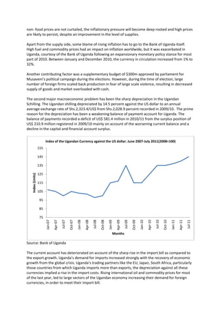 non- food prices are not curtailed, the inflationary pressure will become deep rooted and high prices
are likely to persist, despite an improvement in the level of supplies.

Apart from the supply side, some blame of rising inflation has to go to the Bank of Uganda itself.
High fuel and commodity prices had an impact on inflation worldwide, but it was exacerbated in
Uganda, courtesy of the Bank of Uganda following an expansionary monetary policy stance for most
part of 2010. Between January and December 2010, the currency in circulation increased from 1% to
32%.

Another contributing factor was a supplementary budget of $300m approved by parliament for
Musaveni’s political campaign during the elections. However, during the time of election, large
number of foreign firms scaled back production in fear of large scale violence, resulting in decreased
supply of goods and market overloaded with cash.

The second major macroeconomic problem has been the sharp depreciation in the Ugandan
Schilling. The Ugandan shilling depreciated by 14.5 percent against the US dollar to an annual
average exchange rate of Shs.2,323.4/US$ from Shs.2,028.9 percent recorded in 2009/10. The prime
reason for the depreciation has been a weakening balance of payment account for Uganda. The
balance of payments recorded a deficit of US$ 581.4 million in 2010/11 from the surplus position of
US$ 210.9 million registered in 2009/10 mainly on account of the worsening current balance and a
decline in the capital and financial account surplus.


                         Index of the Ugandan Currency against the US dollar: June 2007-July 2011(2008=100)
                   155

                   145

                   135

                   125
   Index (Units)




                   115

                   105

                    95

                    85

                    75
                                  Apr-07




                                                                      Apr-08




                                                                                                          Apr-09




                                                                                                                                              Apr-10




                                                                                                                                                                                  Apr-11
                         Jan-07




                                                             Jan-08




                                                                                                                                     Jan-10




                                                                                                                                                                         Jan-11
                                           Jul-07

                                                    Oct-07




                                                                               Jul-08

                                                                                        Oct-08

                                                                                                 Jan-09



                                                                                                                   Jul-09

                                                                                                                            Oct-09




                                                                                                                                                       Jul-10

                                                                                                                                                                Oct-10




                                                                                                                                                                                           Jul-11




                                                                                                      Months

Source: Bank of Uganda

The current account has deteriorated on account of the sharp rise in the import bill as compared to
the export growth. Uganda’s demand for imports increased strongly with the recovery of economic
growth from the global crisis. Uganda’s trading partners like the EU, Japan, South Africa, particularly
those countries from which Uganda imports more than exports, the depreciation against all these
currencies implied a rise in the import costs. Rising international oil and commodity prices for most
of the last year, led to large sectors of the Ugandan economy increasing their demand for foreign
currencies, in order to meet their import bill.
 